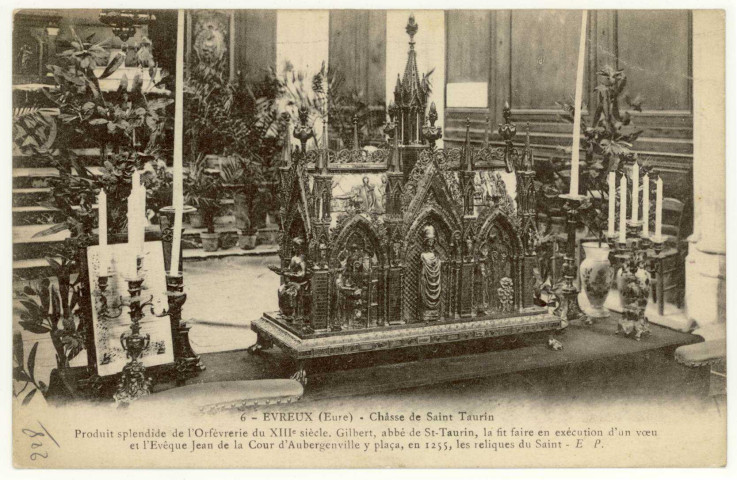 Evreux-Ville. Châsse de Saint-Taurin. Produit splendide de l'Orfèvrerie du XIIIe siècle. Gilbert abbé de St-Taurin, la fit faire en exécution d'un voeu et l'Evêque Jean de la Cour d'Aubergenville y plaça, en 1255, les reliques du Saint.